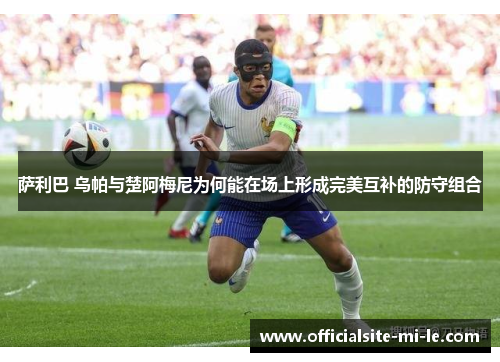 萨利巴 乌帕与楚阿梅尼为何能在场上形成完美互补的防守组合 萨利巴 乌帕与楚阿梅尼为何能在场上形成完美互补的防守组合