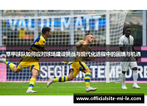 意甲球队如何应对球场建设挑战与现代化进程中的困境与机遇 意甲球队如何应对球场建设挑战与现代化进程中的困境与机遇