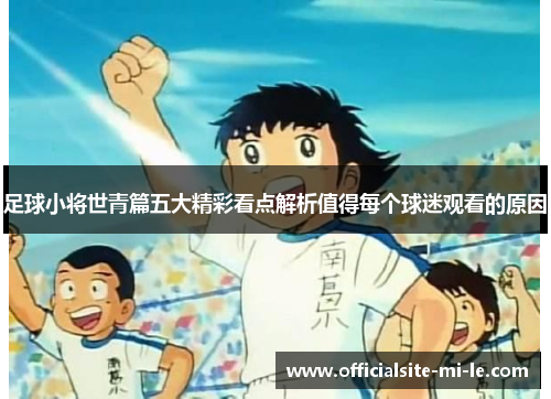 足球小将世青篇五大精彩看点解析值得每个球迷观看的原因