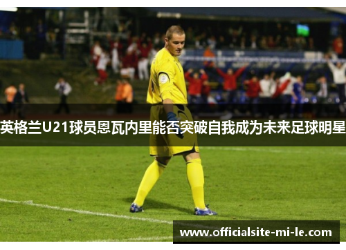 英格兰U21球员恩瓦内里能否突破自我成为未来足球明星