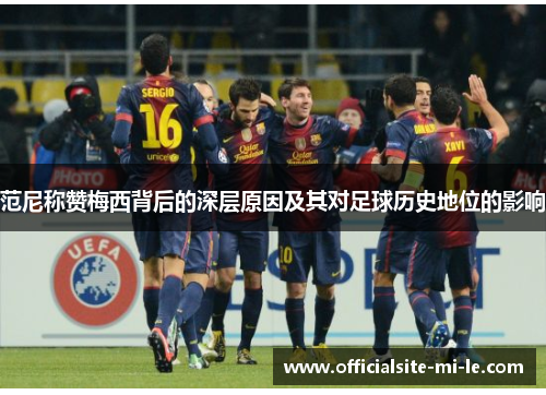 范尼称赞梅西背后的深层原因及其对足球历史地位的影响