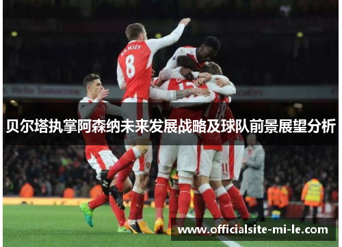 贝尔塔执掌阿森纳未来发展战略及球队前景展望分析 贝尔塔执掌阿森纳未来发展战略及球队前景展望分析