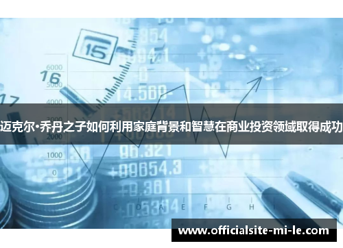 迈克尔·乔丹之子如何利用家庭背景和智慧在商业投资领域取得成功 迈克尔·乔丹之子如何利用家庭背景和智慧在商业投资领域取得成功