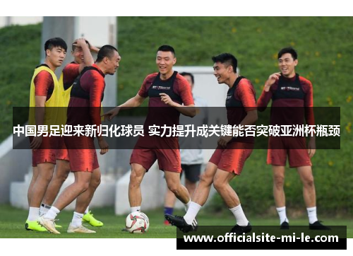 中国男足迎来新归化球员 实力提升成关键能否突破亚洲杯瓶颈 中国男足迎来新归化球员 实力提升成关键能否突破亚洲杯瓶颈