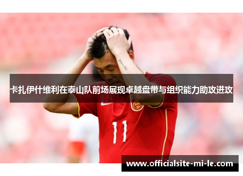 卡扎伊什维利在泰山队前场展现卓越盘带与组织能力助攻进攻 卡扎伊什维利在泰山队前场展现卓越盘带与组织能力助攻进攻