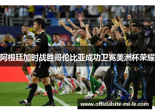 阿根廷加时战胜哥伦比亚成功卫冕美洲杯荣耀